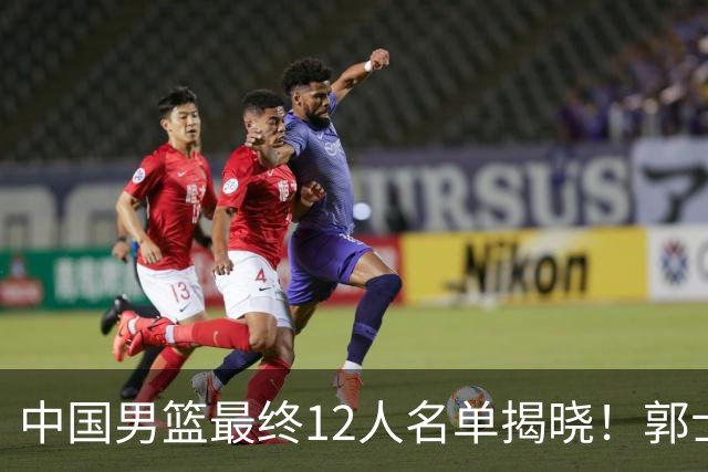 中国男篮最终12人名单揭晓！郭士强启用五锋战术，两名球员遗憾落选