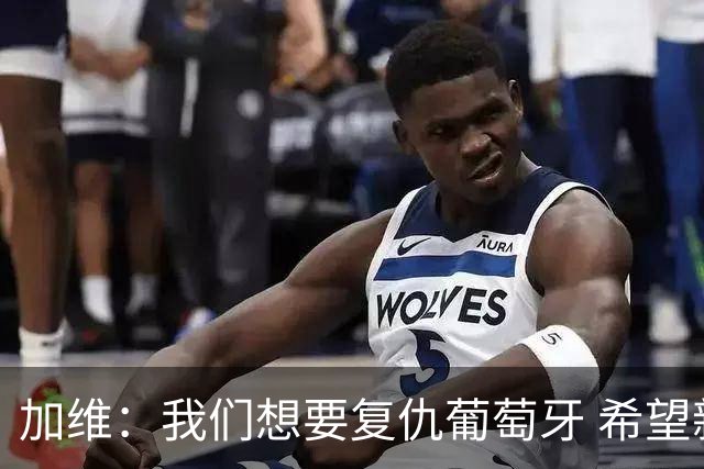 加维：我们想要复仇葡萄牙 希望新赛季和阿尔瓦雷斯当队友